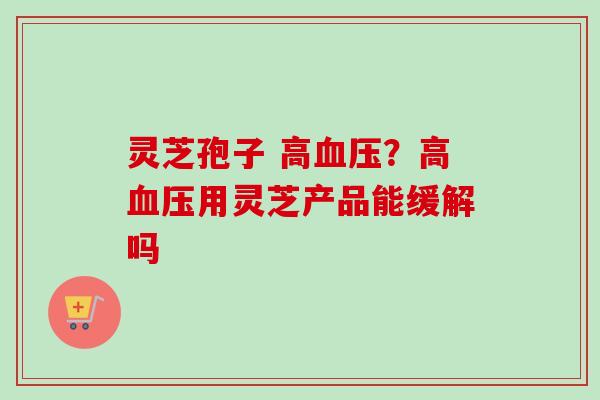 灵芝孢子 高?高用灵芝产品能缓解吗 灵芝孢子 高?高用灵芝产品能缓解吗