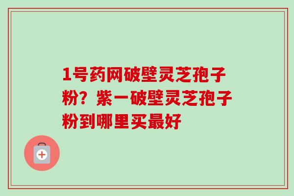 1号药网破壁灵芝孢子粉?紫一破壁灵芝孢子粉到哪里买好 1号药网破壁灵芝孢子粉?紫一破壁灵芝孢子粉到哪里买好