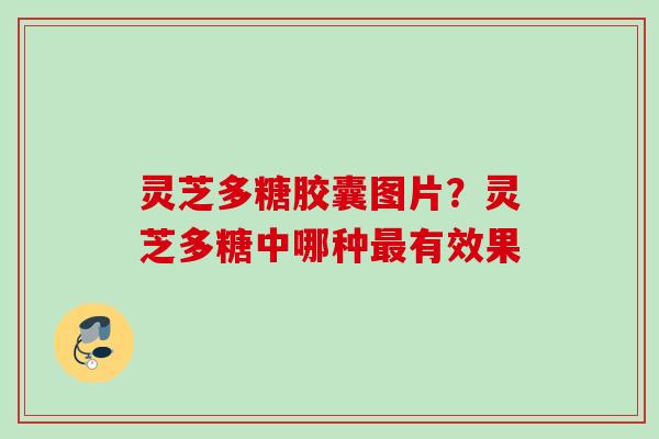 灵芝多糖胶囊图片?灵芝多糖中哪种有效果 灵芝多糖胶囊图片?灵芝多糖中哪种有效果