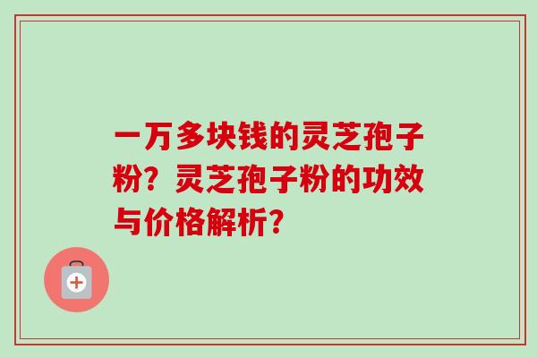 一万多块钱的灵芝孢子粉?灵芝孢子粉的功效与价格解析? 一万多块钱的灵芝孢子粉?灵芝孢子粉的功效与价格解析?