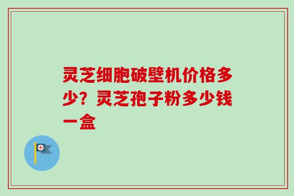 灵芝细胞破壁机价格多少?灵芝孢子粉多少钱一盒 灵芝细胞破壁机价格多少?灵芝孢子粉多少钱一盒