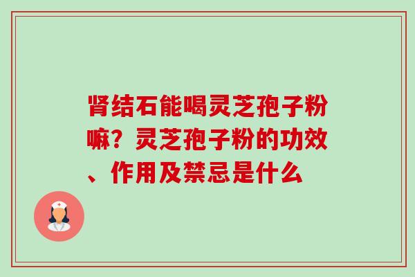 结石能喝灵芝孢子粉嘛?灵芝孢子粉的功效、作用及禁忌是什么 结石能喝灵芝孢子粉嘛?灵芝孢子粉的功效、作用及禁忌是什么