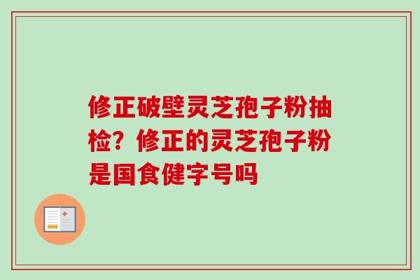 修正破壁灵芝孢子粉抽检?修正的灵芝孢子粉是国食健字号吗 修正破壁灵芝孢子粉抽检?修正的灵芝孢子粉是国食健字号吗