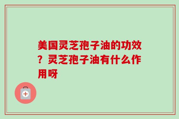 美国灵芝孢子油的功效？灵芝孢子油有什么作用呀