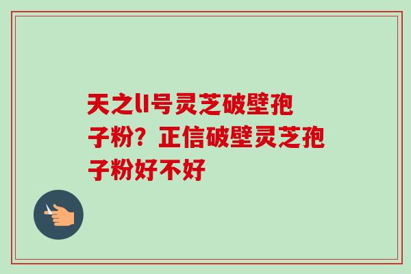 天之lI号灵芝破壁孢子粉?正信破壁灵芝孢子粉好不好 天之lI号灵芝破壁孢子粉?正信破壁灵芝孢子粉好不好