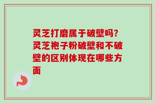 灵芝打磨属于破壁吗？灵芝袍子粉破壁和不破壁的区别体现在哪些方面
