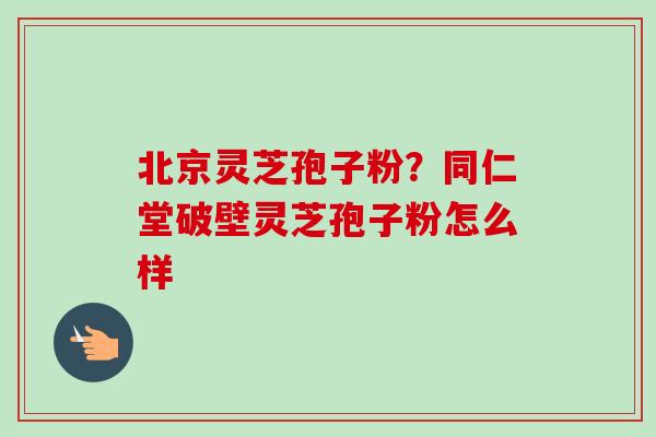 北京灵芝孢子粉?同仁堂破壁灵芝孢子粉怎么样 北京灵芝孢子粉?同仁堂破壁灵芝孢子粉怎么样