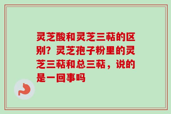 灵芝酸和灵芝三萜的区别?灵芝孢子粉里的灵芝三萜和总三萜,说的是一回事吗 灵芝酸和灵芝三萜的区别?灵芝孢子粉里的灵芝三萜和总三萜,说的是一回事吗
