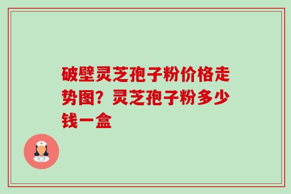 破壁灵芝孢子粉价格走势图?灵芝孢子粉多少钱一盒 破壁灵芝孢子粉价格走势图?灵芝孢子粉多少钱一盒