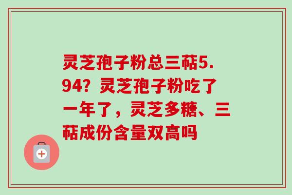 灵芝孢子粉总三萜5.94?灵芝孢子粉吃了一年了,灵芝多糖、三萜成份含量双高吗 灵芝孢子粉总三萜5.94?灵芝孢子粉吃了一年了,灵芝多糖、三萜成份含量双高吗