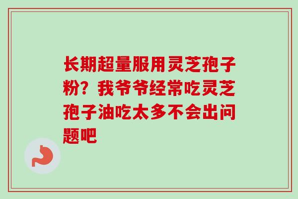 长期超量服用灵芝孢子粉?我爷爷经常吃灵芝孢子油吃太多不会出问题吧 长期超量服用灵芝孢子粉?我爷爷经常吃灵芝孢子油吃太多不会出问题吧