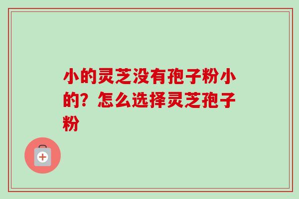 小的灵芝没有孢子粉小的?怎么选择灵芝孢子粉 小的灵芝没有孢子粉小的?怎么选择灵芝孢子粉