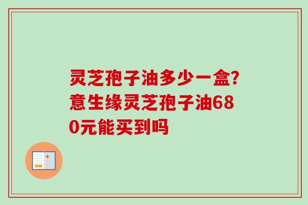 灵芝孢子油多少一盒?意生缘灵芝孢子油680元能买到吗 灵芝孢子油多少一盒?意生缘灵芝孢子油680元能买到吗