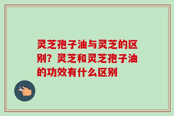 灵芝孢子油与灵芝的区别？灵芝和灵芝孢子油的功效有什么区别