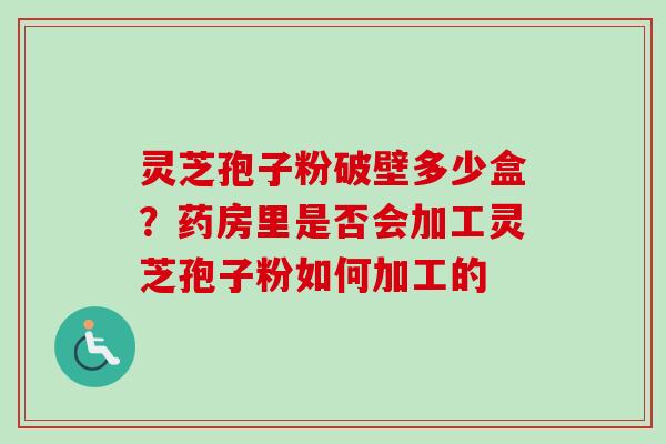 灵芝孢子粉破壁多少盒?药房里是否会加工灵芝孢子粉如何加工的 灵芝孢子粉破壁多少盒?药房里是否会加工灵芝孢子粉如何加工的