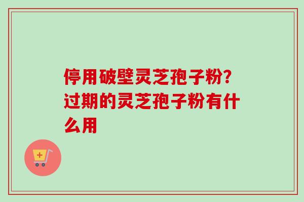 停用破壁灵芝孢子粉?过期的灵芝孢子粉有什么用 停用破壁灵芝孢子粉?过期的灵芝孢子粉有什么用