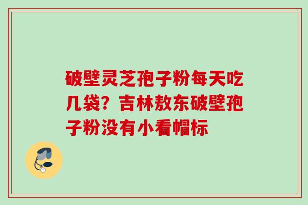 破壁灵芝孢子粉每天吃几袋?吉林敖东破壁孢子粉没有小看帽标 破壁灵芝孢子粉每天吃几袋?吉林敖东破壁孢子粉没有小看帽标