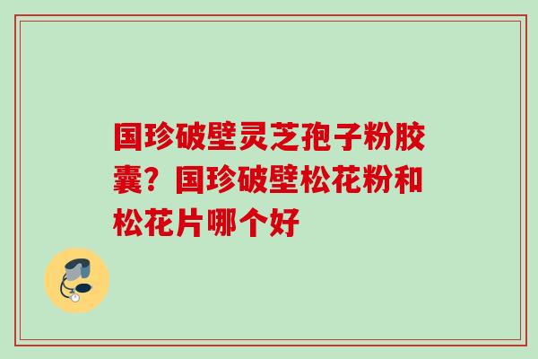 国珍破壁灵芝孢子粉胶囊？国珍破壁松花粉和松花片哪个好