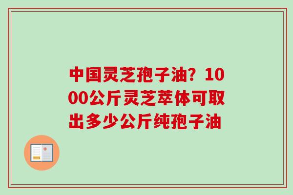 中国灵芝孢子油?1000公斤灵芝萃体可取出多少公斤纯孢子油 中国灵芝孢子油?1000公斤灵芝萃体可取出多少公斤纯孢子油