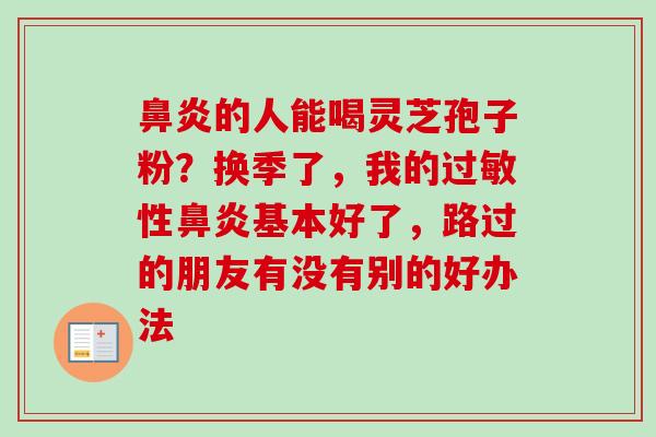 的人能喝灵芝孢子粉?换季了,我的性基本好了,路过的朋友有没有别的好办法 的人能喝灵芝孢子粉?换季了,我的性基本好了,路过的朋友有没有别的好办法