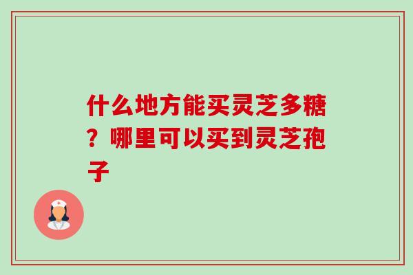什么地方能买灵芝多糖?哪里可以买到灵芝孢子 什么地方能买灵芝多糖?哪里可以买到灵芝孢子