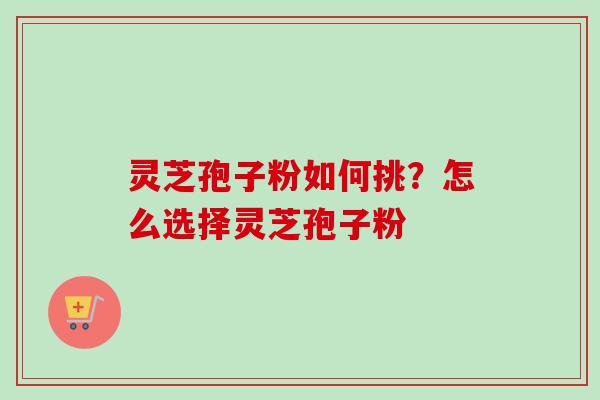灵芝孢子粉如何挑?怎么选择灵芝孢子粉 灵芝孢子粉如何挑?怎么选择灵芝孢子粉