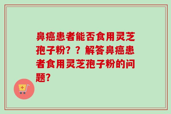 鼻患者能否食用灵芝孢子粉??解答鼻患者食用灵芝孢子粉的问题? 鼻患者能否食用灵芝孢子粉??解答鼻患者食用灵芝孢子粉的问题?
