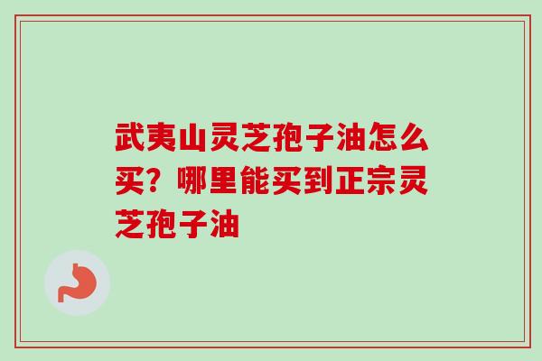 武夷山灵芝孢子油怎么买?哪里能买到正宗灵芝孢子油 武夷山灵芝孢子油怎么买?哪里能买到正宗灵芝孢子油