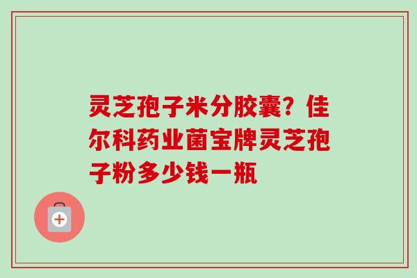 灵芝孢子米分胶囊?佳尔科药业菌宝牌灵芝孢子粉多少钱一瓶 灵芝孢子米分胶囊?佳尔科药业菌宝牌灵芝孢子粉多少钱一瓶