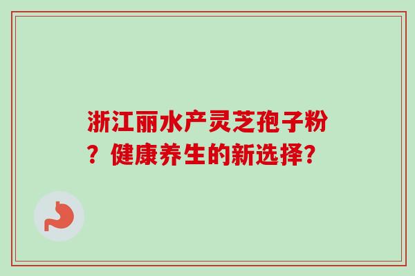 浙江丽水产灵芝孢子粉？健康养生的新选择？