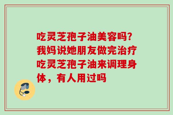 吃灵芝孢子油美容吗？我妈说她朋友做完吃灵芝孢子油来调理身体，有人用过吗