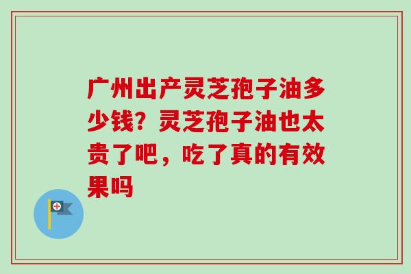 广州出产灵芝孢子油多少钱?灵芝孢子油也太贵了吧,吃了真的有效果吗 广州出产灵芝孢子油多少钱?灵芝孢子油也太贵了吧,吃了真的有效果吗