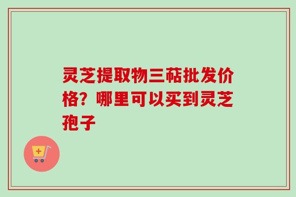 灵芝提取物三萜批发价格?哪里可以买到灵芝孢子 灵芝提取物三萜批发价格?哪里可以买到灵芝孢子