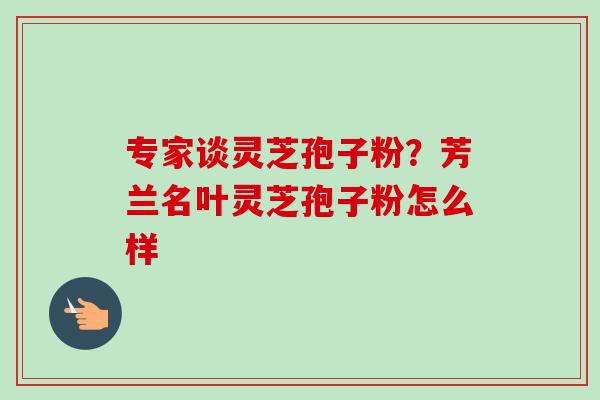 专家谈灵芝孢子粉?芳兰名叶灵芝孢子粉怎么样 专家谈灵芝孢子粉?芳兰名叶灵芝孢子粉怎么样