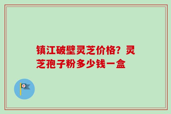 镇江破壁灵芝价格?灵芝孢子粉多少钱一盒 镇江破壁灵芝价格?灵芝孢子粉多少钱一盒
