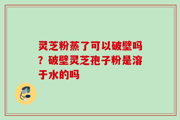 灵芝粉蒸了可以破壁吗?破壁灵芝孢子粉是溶于水的吗 灵芝粉蒸了可以破壁吗?破壁灵芝孢子粉是溶于水的吗