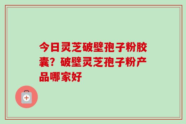 今日灵芝破壁孢子粉胶囊?破壁灵芝孢子粉产品哪家好 今日灵芝破壁孢子粉胶囊?破壁灵芝孢子粉产品哪家好