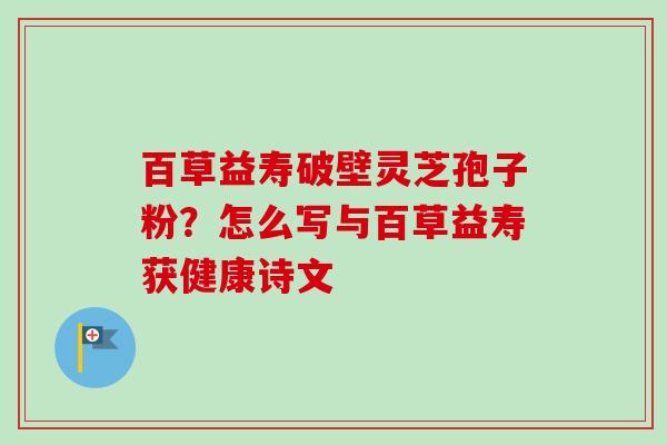 百草益寿破壁灵芝孢子粉？怎么写与百草益寿获健康诗文