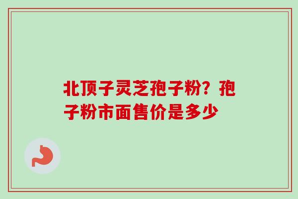 北顶子灵芝孢子粉?孢子粉市面售价是多少 北顶子灵芝孢子粉?孢子粉市面售价是多少