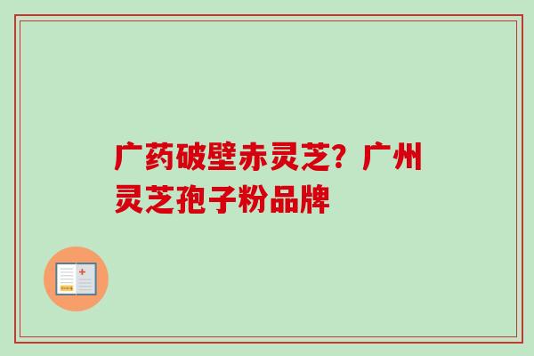 广药破壁赤灵芝?广州灵芝孢子粉品牌 广药破壁赤灵芝?广州灵芝孢子粉品牌