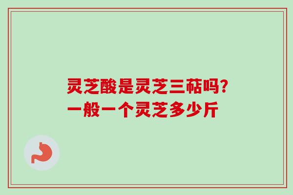 灵芝酸是灵芝三萜吗？一般一个灵芝多少斤