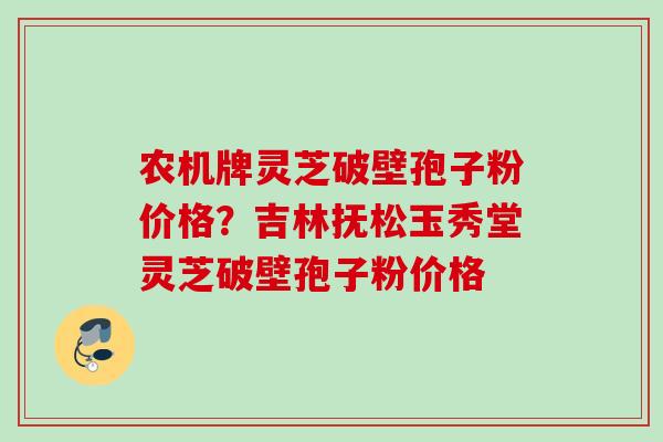 农机牌灵芝破壁孢子粉价格?吉林抚松玉秀堂灵芝破壁孢子粉价格 农机牌灵芝破壁孢子粉价格?吉林抚松玉秀堂灵芝破壁孢子粉价格
