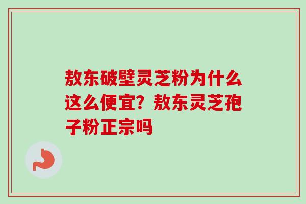 敖东破壁灵芝粉为什么这么便宜？敖东灵芝孢子粉正宗吗