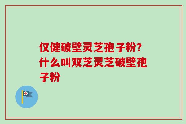 仅健破壁灵芝孢子粉?什么叫双芝灵芝破壁孢子粉 仅健破壁灵芝孢子粉?什么叫双芝灵芝破壁孢子粉
