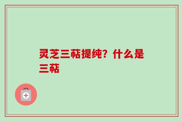 灵芝三萜提纯?什么是三萜 灵芝三萜提纯?什么是三萜