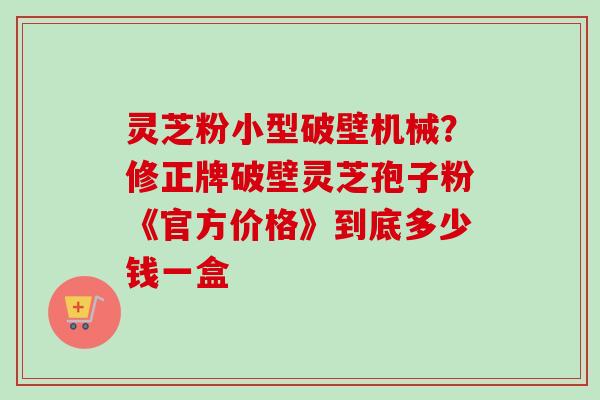 灵芝粉小型破壁机械?修正牌破壁灵芝孢子粉《官方价格》到底多少钱一盒 灵芝粉小型破壁机械?修正牌破壁灵芝孢子粉《官方价格》到底多少钱一盒