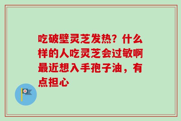 吃破壁灵芝发热?什么样的人吃灵芝会啊近想入手孢子油,有点担心 吃破壁灵芝发热?什么样的人吃灵芝会啊近想入手孢子油,有点担心