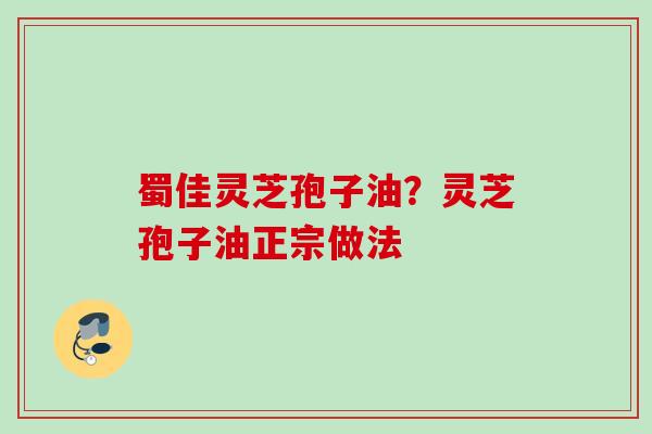 蜀佳灵芝孢子油?灵芝孢子油正宗做法 蜀佳灵芝孢子油?灵芝孢子油正宗做法
