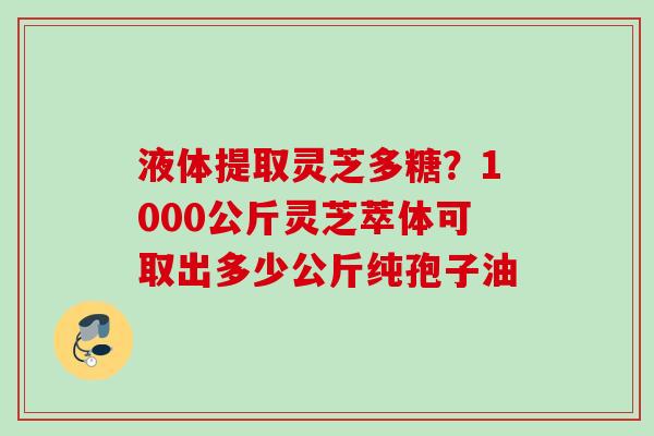 液体提取灵芝多糖？1000公斤灵芝萃体可取出多少公斤纯孢子油