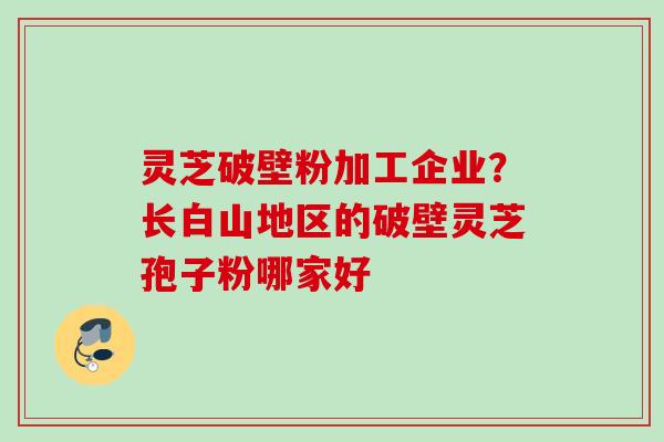 灵芝破壁粉加工企业？长白山地区的破壁灵芝孢子粉哪家好